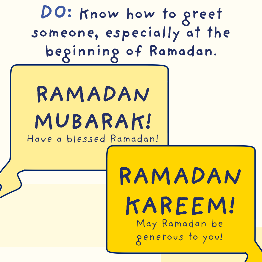 Do: Know how to greet someone, especially at the beginning of Ramadan: Ramadan Mubarak/Ramadan Kareem! (Have a blessed Ramadan/May Ramadan be generous to you)