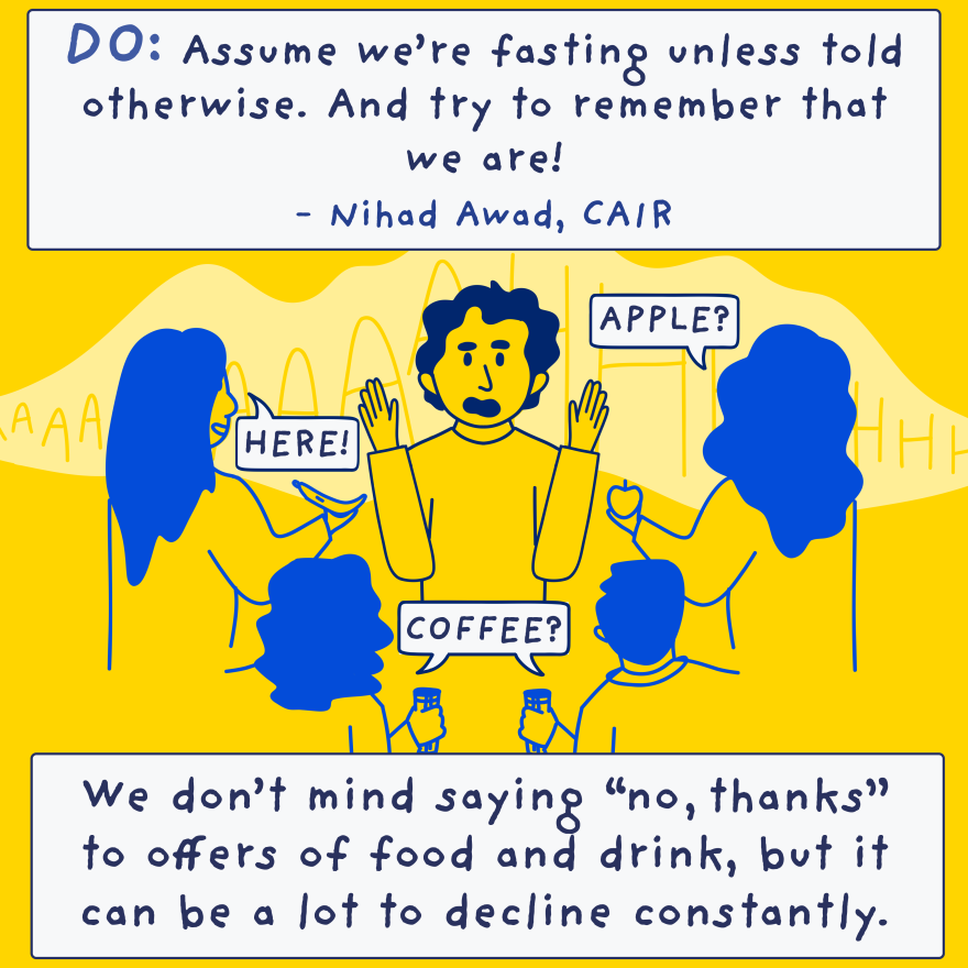 Do: Assume we're fasting unless told otherwise, and try to remember that we are! - Nihad Awad, CAIRWe don't mind saying "no, thank you" to offers of snacks or lunch invites, but it can be a lot to decline constantly.